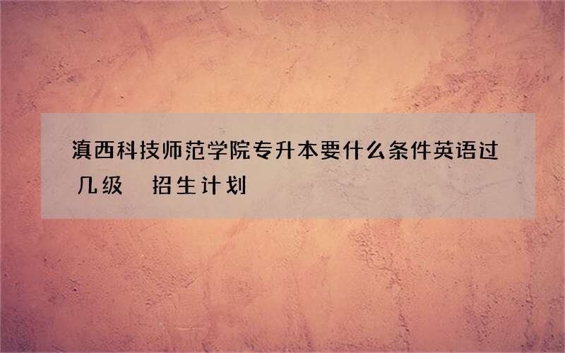 滇西科技师范学院专升本要什么条件英语过几级 招生计划